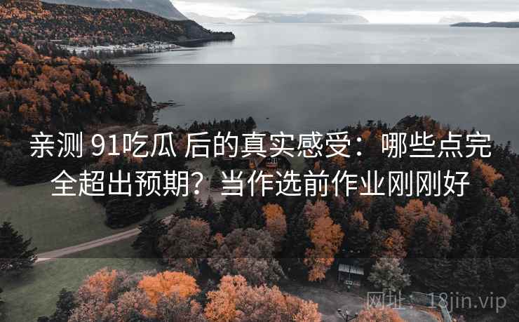 亲测 91吃瓜 后的真实感受:哪些点完全超出预期?当作选前作业刚刚好 亲测 91吃瓜 后的真实感受:哪些点完全超出预期?当作选前作业刚刚好