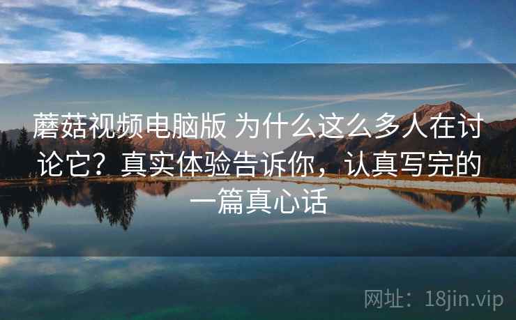 蘑菇视频电脑版 为什么这么多人在讨论它？真实体验告诉你，认真写完的一篇真心话